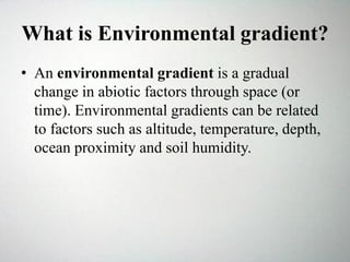 What is Environmental gradient?
• An environmental gradient is a gradual
change in abiotic factors through space (or
time). Environmental gradients can be related
to factors such as altitude, temperature, depth,
ocean proximity and soil humidity.
 