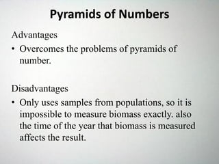 Pyramids of Numbers
Advantages
• Overcomes the problems of pyramids of
number.
Disadvantages
• Only uses samples from populations, so it is
impossible to measure biomass exactly. also
the time of the year that biomass is measured
affects the result.
 