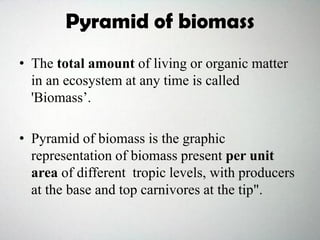 Pyramid of biomass
• The total amount of living or organic matter
in an ecosystem at any time is called
'Biomass’.
• Pyramid of biomass is the graphic
representation of biomass present per unit
area of different tropic levels, with producers
at the base and top carnivores at the tip".
 