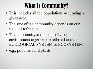 What is Community?
• This includes all the populations occupying a
given area.
• The size of the community depends on our
scale of reference
• The community and the non-living
environment together are referred to as an
ECOLOGICAL SYSTEM or ECOSYSTEM
• e.g., pond fish and plants
 