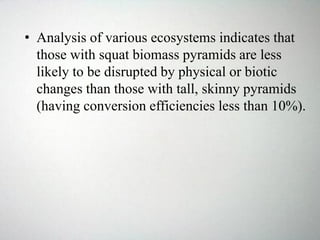 • Analysis of various ecosystems indicates that
those with squat biomass pyramids are less
likely to be disrupted by physical or biotic
changes than those with tall, skinny pyramids
(having conversion efficiencies less than 10%).
 