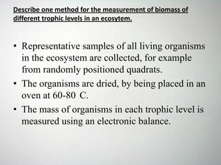 Describe one method for the measurement of biomass of
different trophic levels in an ecosytem.
• Representative samples of all living organisms
in the ecosystem are collected, for example
from randomly positioned quadrats.
• The organisms are dried, by being placed in an
oven at 60-80 C.
• The mass of organisms in each trophic level is
measured using an electronic balance.
 