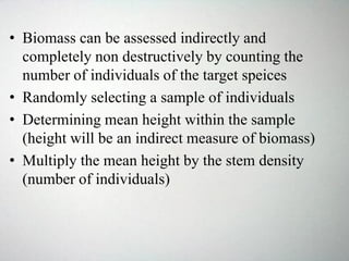 • Biomass can be assessed indirectly and
completely non destructively by counting the
number of individuals of the target speices
• Randomly selecting a sample of individuals
• Determining mean height within the sample
(height will be an indirect measure of biomass)
• Multiply the mean height by the stem density
(number of individuals)
 