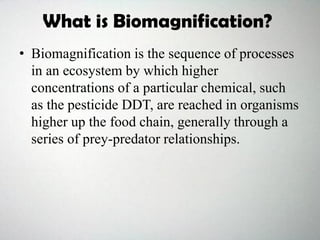 What is Biomagnification?
• Biomagnification is the sequence of processes
in an ecosystem by which higher
concentrations of a particular chemical, such
as the pesticide DDT, are reached in organisms
higher up the food chain, generally through a
series of prey-predator relationships.
 