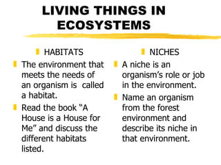 LIVING THINGS IN ECOSYSTEMS HABITATS The environment that meets the needs of an organism is  called a habitat. Read the book “A House is a House for Me” and discuss the different habitats listed. NICHES A niche is an organism’s role or job in the environment. Name an organism from the forest environment and describe its niche in that environment. 