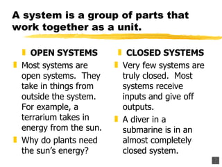A system is a group of parts that work together as a unit. OPEN SYSTEMS Most systems are open systems.  They take in things from outside the system.  For example, a terrarium takes in energy from the sun. Why do plants need the sun’s energy? CLOSED SYSTEMS Very few systems are truly closed.  Most systems receive inputs and give off outputs. A diver in a submarine is in an almost completely closed system. 