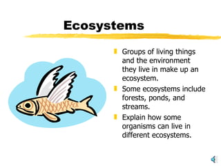 Ecosystems Groups of living things and the environment they live in make up an ecosystem. Some ecosystems include forests, ponds, and streams. Explain how some organisms can live in different ecosystems. 