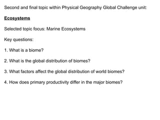 Second and final topic within Physical Geography Global Challenge unit: Ecosystems Selected topic focus: Marine Ecosystems Key questions: 1. What is a biome? 2. What is the global distribution of biomes? 3. What factors affect the global distribution of world biomes? 4. How does primary productivity differ in the major biomes? 