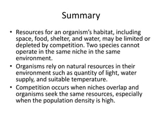 Summary
• Resources for an organism’s habitat, including
  space, food, shelter, and water, may be limited or
  depleted by competition. Two species cannot
  operate in the same niche in the same
  environment.
• Organisms rely on natural resources in their
  environment such as quantity of light, water
  supply, and suitable temperature.
• Competition occurs when niches overlap and
  organisms seek the same resources, especially
  when the population density is high.
 