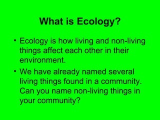 What is Ecology?
• Ecology is how living and non-living
  things affect each other in their
  environment.
• We have already named several
  living things found in a community.
  Can you name non-living things in
  your community?
 