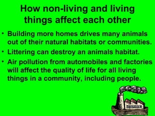 How non-living and living
      things affect each other
• Building more homes drives many animals
  out of their natural habitats or communities.
• Littering can destroy an animals habitat.
• Air pollution from automobiles and factories
  will affect the quality of life for all living
  things in a community, including people.
 