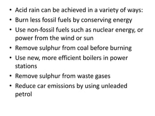 • Acid rain can be achieved in a variety of ways:
• Burn less fossil fuels by conserving energy
• Use non-fossil fuels such as nuclear energy, or
power from the wind or sun
• Remove sulphur from coal before burning
• Use new, more efficient boilers in power
stations
• Remove sulphur from waste gases
• Reduce car emissions by using unleaded
petrol

 