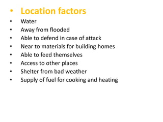 • Location factors
•
•
•
•
•
•
•
•

Water
Away from flooded
Able to defend in case of attack
Near to materials for building homes
Able to feed themselves
Access to other places
Shelter from bad weather
Supply of fuel for cooking and heating

 