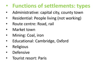 • Functions of settlements: types
•
•
•
•
•
•
•
•
•

Administrative: capital city, county town
Residential: People living (not working)
Route centre: Road, rail
Market town
Mining: Coal, iron
Educational: Cambridge, Oxford
Religious
Defensive
Tourist resort: Paris

 