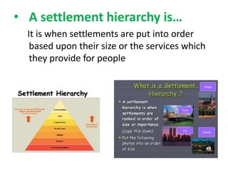 • A settlement hierarchy is…
It is when settlements are put into order
based upon their size or the services which
they provide for people

 