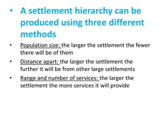 • A settlement hierarchy can be
produced using three different
methods
•

•
•

Population size: the larger the settlement the fewer
there will be of them
Distance apart: the larger the settlement the
further it will be from other large settlements
Range and number of services: the larger the
settlement the more services it will provide

 