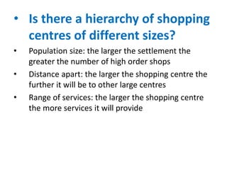• Is there a hierarchy of shopping
centres of different sizes?
•
•

•

Population size: the larger the settlement the
greater the number of high order shops
Distance apart: the larger the shopping centre the
further it will be to other large centres
Range of services: the larger the shopping centre
the more services it will provide

 