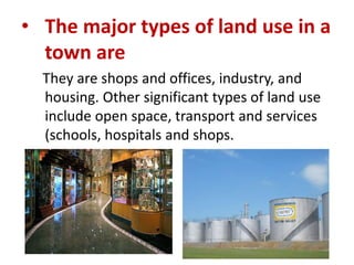 • The major types of land use in a
town are
They are shops and offices, industry, and
housing. Other significant types of land use
include open space, transport and services
(schools, hospitals and shops.

 