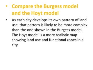 • Compare the Burgess model
and the Hoyt model
•

As each city develops its own pattern of land
use, that pattern is likely to be more complex
than the one shown in the Burgess model.
The Hoyt model is a more realistic map
showing land use and functional zones in a
city.

 