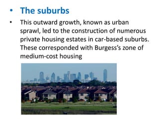 • The suburbs
•

This outward growth, known as urban
sprawl, led to the construction of numerous
private housing estates in car-based suburbs.
These corresponded with Burgess’s zone of
medium-cost housing

 