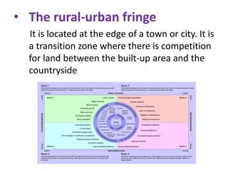 • The rural-urban fringe
It is located at the edge of a town or city. It is
a transition zone where there is competition
for land between the built-up area and the
countryside

 
