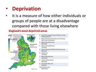 • Deprivation
•

It is a measure of how either individuals or
groups of people are at a disadvantage
compared with those living elsewhere

 