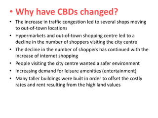 • Why have CBDs changed?
• The increase in traffic congestion led to several shops moving
to out-of-town locations
• Hypermarkets and out-of-town shopping centre led to a
decline in the number of shoppers visiting the city centre
• The decline in the number of shoppers has continued with the
increase of internet shopping
• People visiting the city centre wanted a safer environment
• Increasing demand for leisure amenities (entertainment)
• Many taller buildings were built in order to offset the costly
rates and rent resulting from the high land values

 