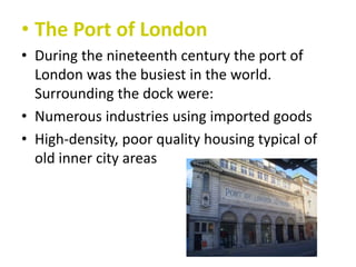 • The Port of London
• During the nineteenth century the port of
London was the busiest in the world.
Surrounding the dock were:
• Numerous industries using imported goods
• High-density, poor quality housing typical of
old inner city areas

 