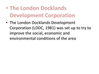 • The London Docklands
Development Corporation
• The London Docklands Development
Corporation (LDDC, 1981) was set up to try to
improve the social, economic and
environmental conditions of the area

 