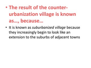 • The result of the counterurbanization village is known
as…, because…
• It is known as suburbanized village because
they increasingly begin to look like an
extension to the suburbs of adjacent towns

 
