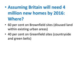 • Assuming Britain will need 4
million new homes by 2016:
Where?
• 60 per cent on Brownfield sites (disused land
within existing urban areas)
• 40 per cent on Greenfield sites (countryside
and green belts)

 