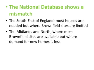 • The National Database shows a
mismatch
• The South-East of England: most houses are
needed but where Brownfield sites are limited
• The Midlands and North, where most
Brownfield sites are available but where
demand for new homes is less

 
