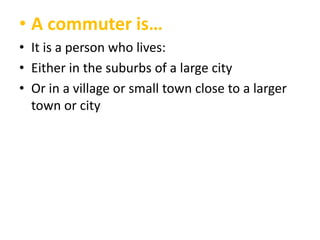 • A commuter is…
• It is a person who lives:
• Either in the suburbs of a large city
• Or in a village or small town close to a larger
town or city

 