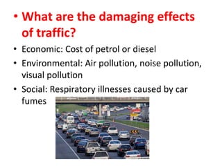 • What are the damaging effects
of traffic?
• Economic: Cost of petrol or diesel
• Environmental: Air pollution, noise pollution,
visual pollution
• Social: Respiratory illnesses caused by car
fumes

 