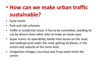 • How can we make urban traffic
sustainable?
• Cycle tracks
• Park and ride schemes
• Traffic in residential areas: It has to be controlled, avoiding its
use by drivers from other sites to make an easier pass
• Super trams: its operability, better than buses on the road,
and underground under the road, getting all places, in the
centre and suburbs at the same level
• Congestion charges: you must pay if you want enter the
centre

 