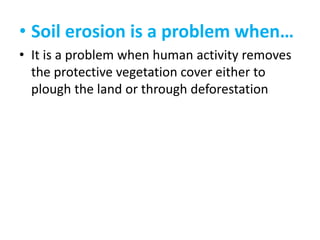 • Soil erosion is a problem when…
• It is a problem when human activity removes
the protective vegetation cover either to
plough the land or through deforestation

 