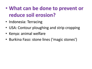 • What can be done to prevent or
reduce soil erosion?
•
•
•
•

Indonesia: Terracing
USA: Contour ploughing and strip cropping
Kenya: animal welfare
Burkina Faso: stone lines (‘magic stones’)

 