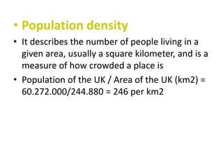 • Population density
• It describes the number of people living in a
given area, usually a square kilometer, and is a
measure of how crowded a place is
• Population of the UK / Area of the UK (km2) =
60.272.000/244.880 = 246 per km2

 