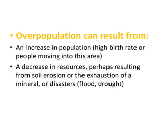 • Overpopulation can result from:
• An increase in population (high birth rate or
people moving into this area)
• A decrease in resources, perhaps resulting
from soil erosion or the exhaustion of a
mineral, or disasters (flood, drought)

 