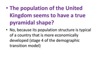 • The population of the United
Kingdom seems to have a true
pyramidal shape?
• No, because its population structure is typical
of a country that is more economically
developed (stage 4 of the demographic
transition model)

 