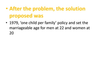 • After the problem, the solution
proposed was
• 1979, ‘one child per family’ policy and set the
marriageable age for men at 22 and women at
20

 