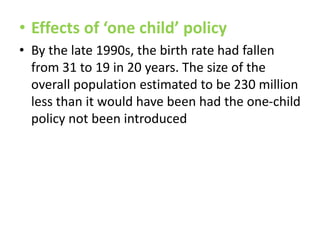 • Effects of ‘one child’ policy
• By the late 1990s, the birth rate had fallen
from 31 to 19 in 20 years. The size of the
overall population estimated to be 230 million
less than it would have been had the one-child
policy not been introduced

 
