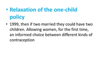 • Relaxation of the one-child
policy
• 1999, then if two married they could have two
children. Allowing women, for the first time,
an informed choice between different kinds of
contraception

 
