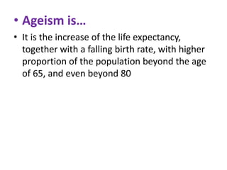 • Ageism is…
• It is the increase of the life expectancy,
together with a falling birth rate, with higher
proportion of the population beyond the age
of 65, and even beyond 80

 