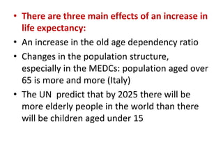 • There are three main effects of an increase in
life expectancy:
• An increase in the old age dependency ratio
• Changes in the population structure,
especially in the MEDCs: population aged over
65 is more and more (Italy)
• The UN predict that by 2025 there will be
more elderly people in the world than there
will be children aged under 15

 