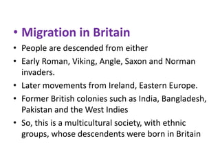 • Migration in Britain
• People are descended from either
• Early Roman, Viking, Angle, Saxon and Norman
invaders.
• Later movements from Ireland, Eastern Europe.
• Former British colonies such as India, Bangladesh,
Pakistan and the West Indies
• So, this is a multicultural society, with ethnic
groups, whose descendents were born in Britain

 