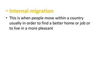 • Internal migration
• This is when people move within a country
usually in order to find a better home or job or
to live in a more pleasant

 