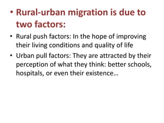 • Rural-urban migration is due to
two factors:
• Rural push factors: In the hope of improving
their living conditions and quality of life
• Urban pull factors: They are attracted by their
perception of what they think: better schools,
hospitals, or even their existence…

 