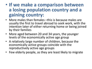 • If we make a comparison between
a losing population country and a
gaining country:
• More males than females –this is because males are
usually the first to travel abroad to seek work, with the
intention later of either returning home or being joined
by their families
• More aged between 20 and 34 years, the younger
levels of the economically active age group
• A relatively large number of children, because the
economically active groups coincide with the
reproductively active age groups
• Few elderly people, as they are least likely to migrate

 
