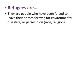 • Refugees are…
• They are people who have been forced to
leave their homes for war, for environmental
disasters, or persecution (race, religion)

 